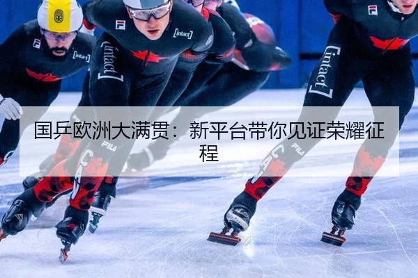 国乒欧洲大满贯：新平台带你见证荣耀征程